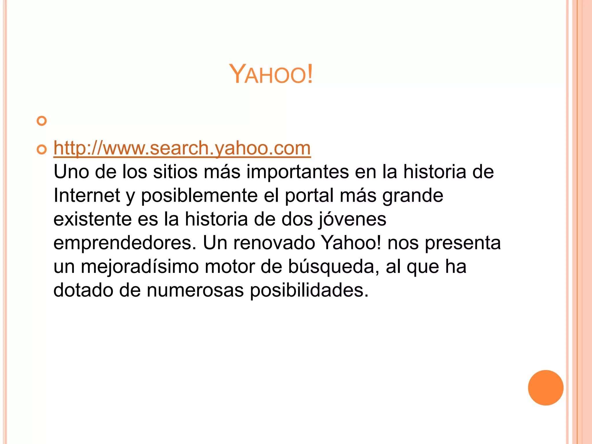 YAHOO!


   http://www.search.yahoo.com
    Uno de los sitios más importantes en la historia de
    Internet y posiblemente el portal más grande
    existente es la historia de dos jóvenes
    emprendedores. Un renovado Yahoo! nos presenta
    un mejoradísimo motor de búsqueda, al que ha
    dotado de numerosas posibilidades.
 