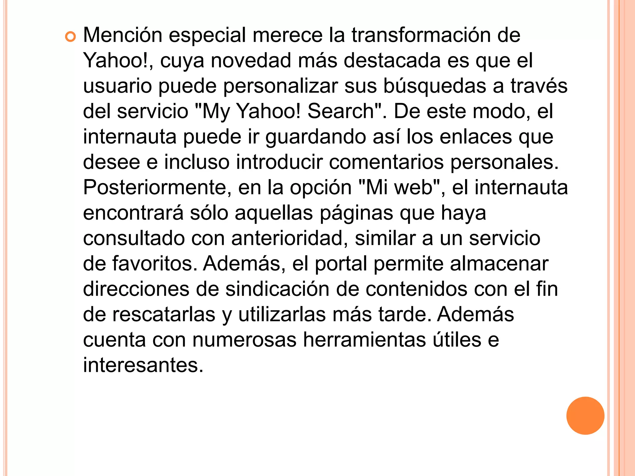    Mención especial merece la transformación de
    Yahoo!, cuya novedad más destacada es que el
    usuario puede personalizar sus búsquedas a través
    del servicio "My Yahoo! Search". De este modo, el
    internauta puede ir guardando así los enlaces que
    desee e incluso introducir comentarios personales.
    Posteriormente, en la opción "Mi web", el internauta
    encontrará sólo aquellas páginas que haya
    consultado con anterioridad, similar a un servicio
    de favoritos. Además, el portal permite almacenar
    direcciones de sindicación de contenidos con el fin
    de rescatarlas y utilizarlas más tarde. Además
    cuenta con numerosas herramientas útiles e
    interesantes.
 