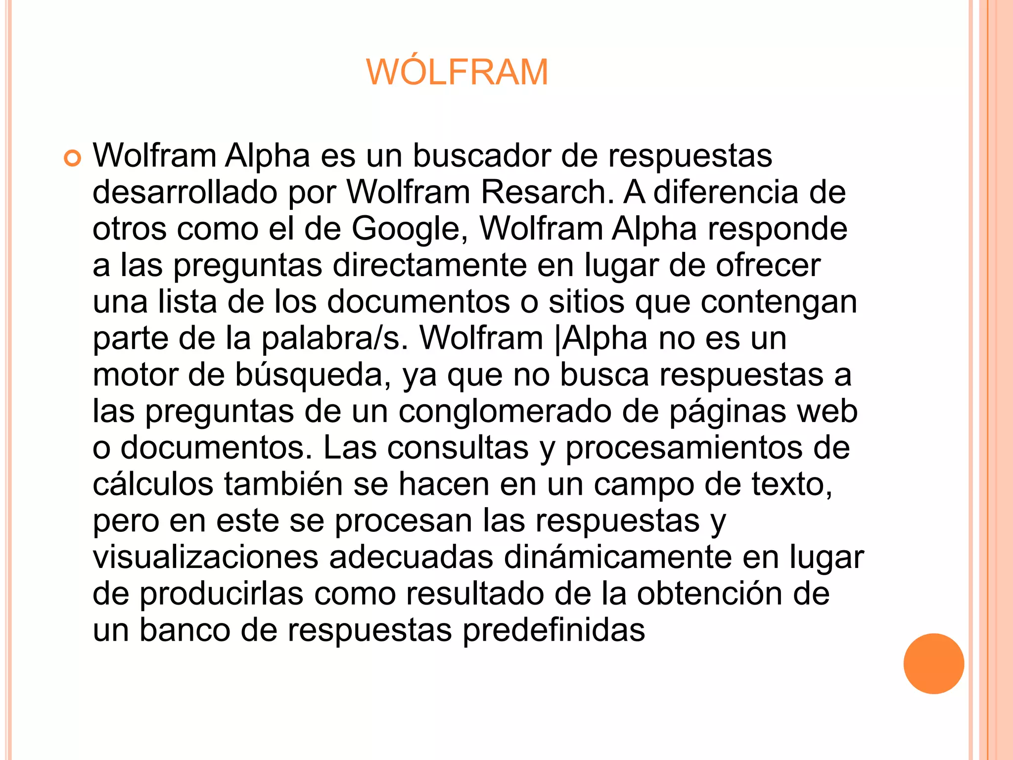 WÓLFRAM

   Wolfram Alpha es un buscador de respuestas
    desarrollado por Wolfram Resarch. A diferencia de
    otros como el de Google, Wolfram Alpha responde
    a las preguntas directamente en lugar de ofrecer
    una lista de los documentos o sitios que contengan
    parte de la palabra/s. Wolfram |Alpha no es un
    motor de búsqueda, ya que no busca respuestas a
    las preguntas de un conglomerado de páginas web
    o documentos. Las consultas y procesamientos de
    cálculos también se hacen en un campo de texto,
    pero en este se procesan las respuestas y
    visualizaciones adecuadas dinámicamente en lugar
    de producirlas como resultado de la obtención de
    un banco de respuestas predefinidas
 