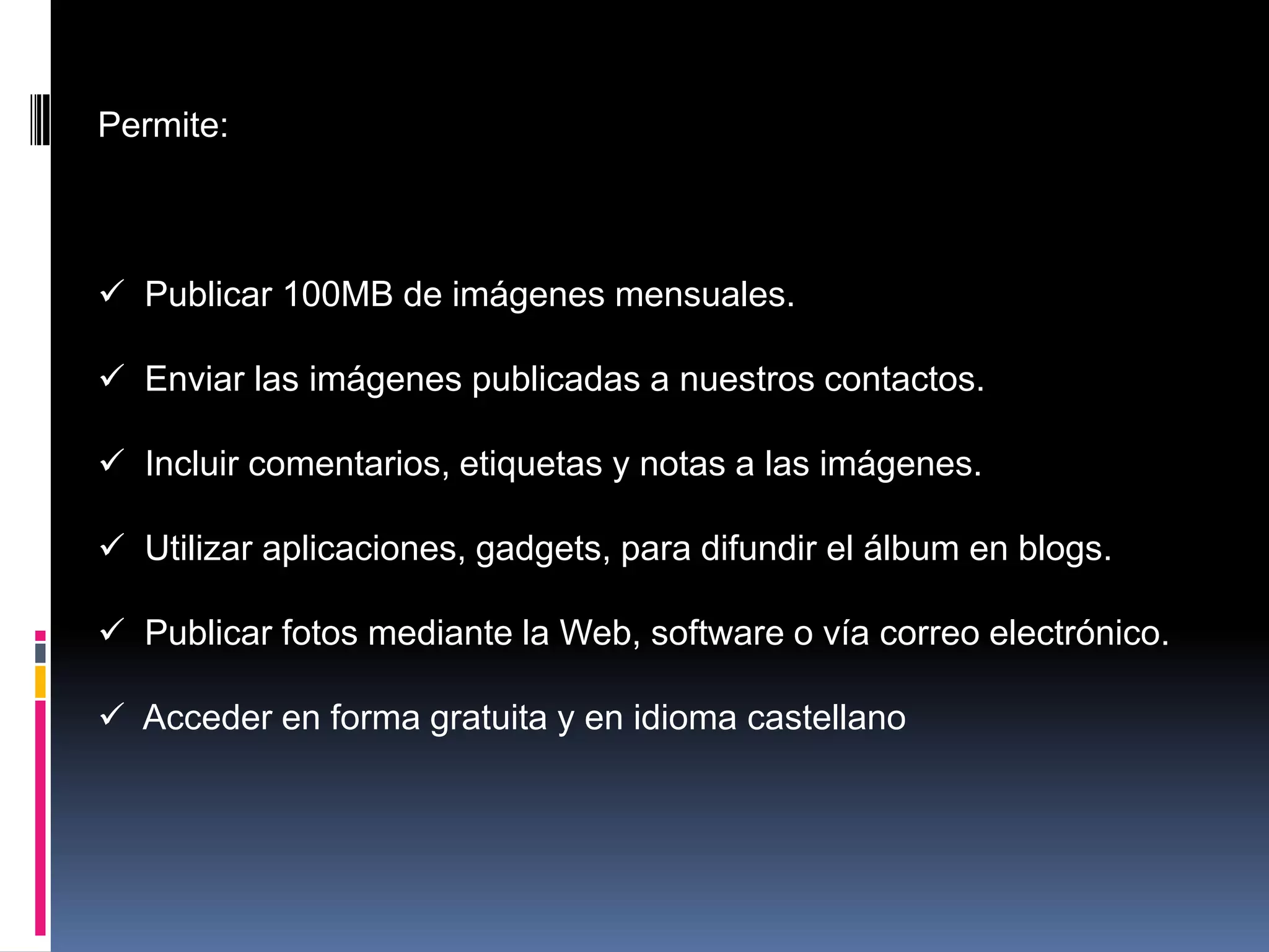 Permite:



 Publicar 100MB de imágenes mensuales.

 Enviar las imágenes publicadas a nuestros contactos.

 Incluir comentarios, etiquetas y notas a las imágenes.

 Utilizar aplicaciones, gadgets, para difundir el álbum en blogs.

 Publicar fotos mediante la Web, software o vía correo electrónico.

 Acceder en forma gratuita y en idioma castellano
 