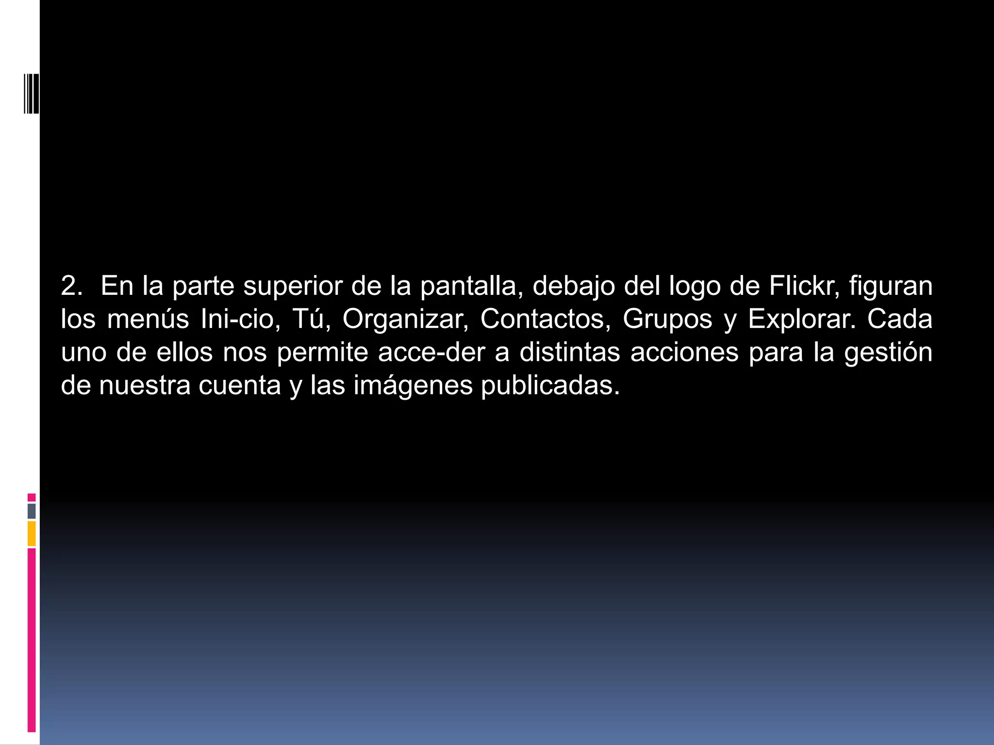 2. En la parte superior de la pantalla, debajo del logo de Flickr, figuran
los menús Ini-cio, Tú, Organizar, Contactos, Grupos y Explorar. Cada
uno de ellos nos permite acce-der a distintas acciones para la gestión
de nuestra cuenta y las imágenes publicadas.
 