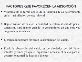 FACTORES QUE FAVORECEN LA ABSORCIÓN
 Vitamina D: la forma activa de la vitamina D es determinante
en la asimilación de este mineral.
 Bajo consumo de calcio: la cantidad de calcio absorbido por el
organismo será menor cuando lo consumimos de una sola vez
en grandes cantidades.
 Ejercicio moderado: favorece la asimilación del calcio.
 Edad: la absorción del calcio es de alrededor del 60 % en
infantes y niños ya que el organismo necesita el calcio para el
desarrollo normal de huesos y dientes.
 