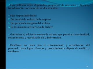 Fijar políticas sobre duplicados, programas de retención y descarte, transferencia e incineración de documentos. Fijar responsabilidades: Del comité de archivo de la empresa Del personal encargado del archivo De los usuarios del servicio de archivo Garantizar su eficiente manejo de manera que permita la continuidad, sostenimiento y recopilación de la información. Establecer las bases para el entrenamiento y actualización del personal, hasta lograr técnicas y procedimientos dignos de crédito y confianza. 