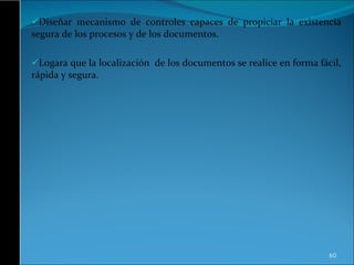 Diseñar mecanismo de controles capaces de propiciar la existencia segura de los procesos y de los documentos. Logara que la localización  de los documentos se realice en forma fácil, rápida y segura.  
