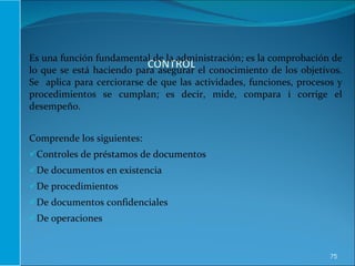 Es una función fundamental de la administración; es la comprobación de lo que se está haciendo para asegurar el conocimiento de los objetivos. Se  aplica para cerciorarse de que las actividades, funciones, procesos y procedimientos se cumplan; es decir, mide, compara i corrige el desempeño. Comprende los siguientes: Controles de préstamos de documentos De documentos en existencia De procedimientos De documentos confidenciales De operaciones 