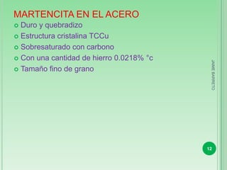 MARTENCITA EN EL ACERO
 Duro y quebradizo
 Estructura cristalina TCCu

 Sobresaturado con carbono

 Con una cantidad de hierro 0.0218% °c




                                           JAIME BARRETO
 Tamaño fino de grano




                                          12
 