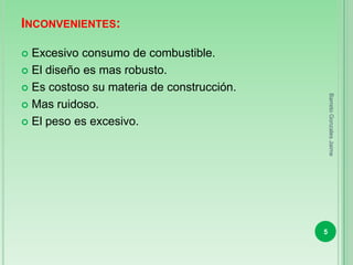 INCONVENIENTES:

 Excesivo consumo de combustible.
 El diseño es mas robusto.

 Es costoso su materia de construcción.




                                               Barreto Gonzales Jaime
 Mas ruidoso.

 El peso es excesivo.




                                           5
 