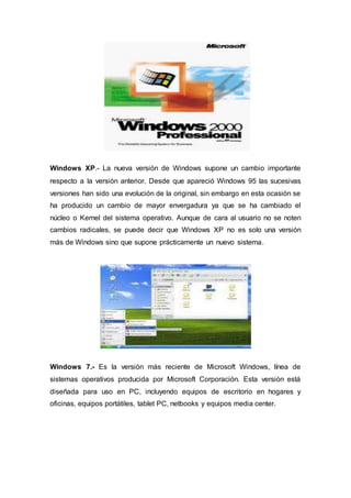 Windows XP.- La nueva versión de Windows supone un cambio importante
respecto a la versión anterior. Desde que apareció Windows 95 las sucesivas
versiones han sido una evolución de la original, sin embargo en esta ocasión se
ha producido un cambio de mayor envergadura ya que se ha cambiado el
núcleo o Kernel del sistema operativo. Aunque de cara al usuario no se noten
cambios radicales, se puede decir que Windows XP no es solo una versión
más de Windows sino que supone prácticamente un nuevo sistema.
Windows 7.- Es la versión más reciente de Microsoft Windows, línea de
sistemas operativos producida por Microsoft Corporación. Esta versión está
diseñada para uso en PC, incluyendo equipos de escritorio en hogares y
oficinas, equipos portátiles, tablet PC, netbooks y equipos media center.
 