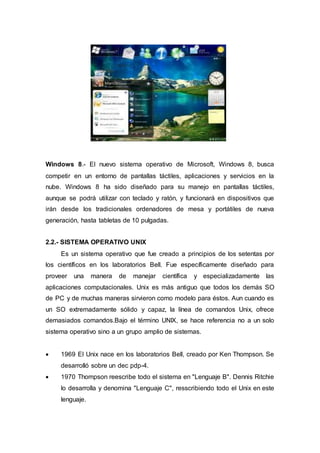 Windows 8.- El nuevo sistema operativo de Microsoft, Windows 8, busca
competir en un entorno de pantallas táctiles, aplicaciones y servicios en la
nube. Windows 8 ha sido diseñado para su manejo en pantallas táctiles,
aunque se podrá utilizar con teclado y ratón, y funcionará en dispositivos que
irán desde los tradicionales ordenadores de mesa y portátiles de nueva
generación, hasta tabletas de 10 pulgadas.
2.2.- SISTEMA OPERATIVO UNIX
Es un sistema operativo que fue creado a principios de los setentas por
los científicos en los laboratorios Bell. Fue específicamente diseñado para
proveer una manera de manejar científica y especializadamente las
aplicaciones computacionales. Unix es más antiguo que todos los demás SO
de PC y de muchas maneras sirvieron como modelo para éstos. Aun cuando es
un SO extremadamente sólido y capaz, la línea de comandos Unix, ofrece
demasiados comandos.Bajo el término UNIX, se hace referencia no a un solo
sistema operativo sino a un grupo amplio de sistemas.
 1969 El Unix nace en los laboratorios Bell, creado por Ken Thompson. Se
desarrolló sobre un dec pdp-4.
 1970 Thompson reescribe todo el sistema en "Lenguaje B". Dennis Ritchie
lo desarrolla y denomina "Lenguaje C", resscribiendo todo el Unix en este
lenguaje.
 