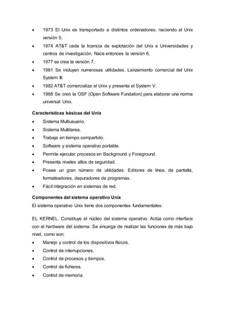  1973 El Unix es transportado a distintos ordenadores, naciendo el Unix
versión 5.
 1974 AT&T cede la licencia de explotación del Unix a Universidades y
centros de investigación. Nace entonces la versión 6.
 1977 se crea la versión 7.
 1981 Se incluyen numerosas utilidades. Lanzamiento comercial del Unix
System III.
 1982 AT&T comercializa el Unix y presenta el System V.
 1988 Se creó la OSF (Open Software Fundation) para elaborar una norma
universal Unix.
Características básicas del Unix
 Sistema Multiusuario.
 Sistema Multitarea.
 Trabaja en tiempo compartido.
 Software y sistema operativo portable.
 Permite ejecutar procesos en Background y Foreground.
 Presenta niveles altos de seguridad.
 Posee un gran número de utilidades: Editores de línea, de pantalla,
formateadores, depuradores de programas.
 Fácil integración en sistemas de red.
Componentes del sistema operativo Unix
El sistema operativo Unix tiene dos componentes fundamentales:
EL KERNEL. Constituye el núcleo del sistema operativo. Actúa como interface
con el hardware del sistema. Se encarga de realizar las funciones de más bajo
nivel, como son:
 Manejo y control de los dispositivos físicos.
 Control de interrupciones.
 Control de procesos y tiempos.
 Control de ficheros.
 Control de memoria.
 