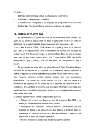 EL SHELL
 Interface del sistema operativo con los usuarios del mismo.
 Actúa como intérprete de comandos.
 Características semejantes a un lenguaje de programación de alto nivel.
Shellscripts. Permite configurar diferentes entornos de trabajo.
2.2.- SISTEMA OPERATIVO DOS
Es el más común y popular de todos los Sistemas Operativos para PC. La
razón de su continua popularidad se debe al aplastante volumen de software
disponible y a la base instalada de computadoras con procesador Intel.
Cuando Intel liberó el 80286, DOS se hizo tan popular y firme en el mercado
que DOS y las aplicaciones DOS representaron la mayoría del mercado de
software para PC. En aquel tiempo, la compatibilidad IBM, fue una necesidad
para que los productos tuvieran éxito, y la "compatibilidad IBM" significaba
computadoras que corrieran DOS tan bien como las computadoras IBM lo
hacían.
El significado de estas letras es el de Microsoft Disk Operating System.
Microsoft es el nombre de la compañía que diseño este sistema operativo, e
IBM la compañía que lo hizo estándar al adoptarlo en sus microordenadores.
Este sistema operativo emplea discos flexibles con una organización
determinada. Los discos se pueden grabar por una o por dos caras y la
información se organiza en 40 pistas de 8 ó 9 sectores de un tamaño de 512
caracteres, reservándose el sistema para la propia información del disco, que
puede ser disco removible o disco duro, teniendo en el segundo más capacidad
pero similar estructura.
El sistema operativo tiene varios componentes que son:
 - Rutinas de control, que funcionan con el programa IBM.DOS, y se
encargan de las operaciones de entrada / salida.
 - Procesador de comandos, también llamado COMMAND.COM, que
procesa los dos tipos de comandos de que dispone el DOS; es decir, los
residentes en memoria o internos, y los no residentes o externos, que
residen en el disco del sistema operativo.
 - Rutinas de servicios accesibles desde el programa control.
 