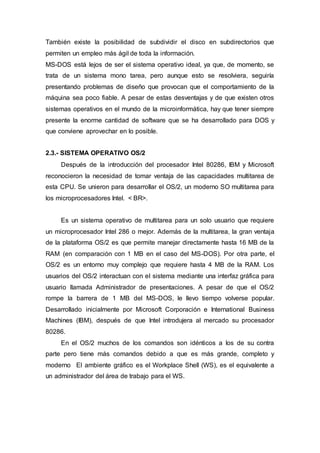 También existe la posibilidad de subdividir el disco en subdirectorios que
permiten un empleo más ágil de toda la información.
MS-DOS está lejos de ser el sistema operativo ideal, ya que, de momento, se
trata de un sistema mono tarea, pero aunque esto se resolviera, seguiría
presentando problemas de diseño que provocan que el comportamiento de la
máquina sea poco fiable. A pesar de estas desventajas y de que existen otros
sistemas operativos en el mundo de la microinformática, hay que tener siempre
presente la enorme cantidad de software que se ha desarrollado para DOS y
que conviene aprovechar en lo posible.
2.3.- SISTEMA OPERATIVO OS/2
Después de la introducción del procesador Intel 80286, IBM y Microsoft
reconocieron la necesidad de tomar ventaja de las capacidades multitarea de
esta CPU. Se unieron para desarrollar el OS/2, un moderno SO multitarea para
los microprocesadores Intel. < BR>.
Es un sistema operativo de multitarea para un solo usuario que requiere
un microprocesador Intel 286 o mejor. Además de la multitarea, la gran ventaja
de la plataforma OS/2 es que permite manejar directamente hasta 16 MB de la
RAM (en comparación con 1 MB en el caso del MS-DOS). Por otra parte, el
OS/2 es un entorno muy complejo que requiere hasta 4 MB de la RAM. Los
usuarios del OS/2 interactuan con el sistema mediante una interfaz gráfica para
usuario llamada Administrador de presentaciones. A pesar de que el OS/2
rompe la barrera de 1 MB del MS-DOS, le llevo tiempo volverse popular.
Desarrollado inicialmente por Microsoft Corporación e International Business
Machines (IBM), después de que Intel introdujera al mercado su procesador
80286.
En el OS/2 muchos de los comandos son idénticos a los de su contra
parte pero tiene más comandos debido a que es más grande, completo y
moderno El ambiente gráfico es el Workplace Shell (WS), es el equivalente a
un administrador del área de trabajo para el WS.
 