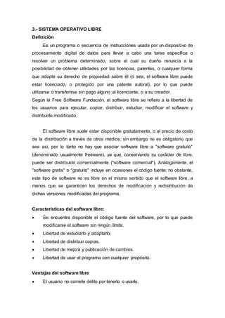 3.- SISTEMA OPERATIVO LIBRE
Definición
Es un programa o secuencia de instrucciones usada por un dispositivo de
procesamiento digital de datos para llevar a cabo una tarea específica o
resolver un problema determinado, sobre el cual su dueño renuncia a la
posibilidad de obtener utilidades por las licencias, patentes, o cualquier forma
que adopte su derecho de propiedad sobre él (o sea, el software libre puede
estar licenciado, o protegido por una patente autoral), por lo que puede
utilizarse o transferirse sin pago alguno al licenciante, o a su creador.
Según la Free Software Fundación, el software libre se refiere a la libertad de
los usuarios para ejecutar, copiar, distribuir, estudiar, modificar el software y
distribuirlo modificado.
El software libre suele estar disponible gratuitamente, o al precio de costo
de la distribución a través de otros medios; sin embargo no es obligatorio que
sea así, por lo tanto no hay que asociar software libre a "software gratuito"
(denominado usualmente freeware), ya que, conservando su carácter de libre,
puede ser distribuido comercialmente ("software comercial"). Análogamente, el
"software gratis" o "gratuito" incluye en ocasiones el código fuente; no obstante,
este tipo de software no es libre en el mismo sentido que el software libre, a
menos que se garanticen los derechos de modificación y redistribución de
dichas versiones modificadas del programa.
Características del software libre:
 Se encuentra disponible el código fuente del software, por lo que puede
modificarse el software sin ningún límite.
 Libertad de estudiarlo y adaptarlo.
 Libertad de distribuir copias.
 Libertad de mejora y publicación de cambios.
 Libertad de usar el programa con cualquier propósito.
Ventajas del software libre
 El usuario no comete delito por tenerlo o usarlo.
 