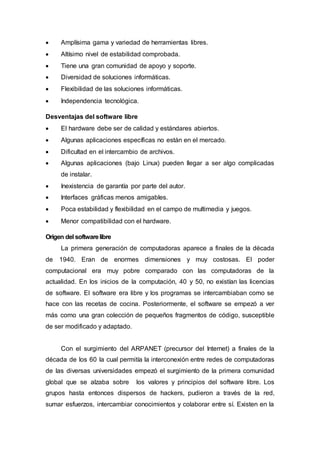 Amplísima gama y variedad de herramientas libres.
 Altísimo nivel de estabilidad comprobada.
 Tiene una gran comunidad de apoyo y soporte.
 Diversidad de soluciones informáticas.
 Flexibilidad de las soluciones informáticas.
 Independencia tecnológica.
Desventajas del software libre
 El hardware debe ser de calidad y estándares abiertos.
 Algunas aplicaciones específicas no están en el mercado.
 Dificultad en el intercambio de archivos.
 Algunas aplicaciones (bajo Linux) pueden llegar a ser algo complicadas
de instalar.
 Inexistencia de garantía por parte del autor.
 Interfaces gráficas menos amigables.
 Poca estabilidad y flexibilidad en el campo de multimedia y juegos.
 Menor compatibilidad con el hardware.
Origen del softwarelibre
La primera generación de computadoras aparece a finales de la década
de 1940. Eran de enormes dimensiones y muy costosas. El poder
computacional era muy pobre comparado con las computadoras de la
actualidad. En los inicios de la computación, 40 y 50, no existían las licencias
de software. El software era libre y los programas se intercambiaban como se
hace con las recetas de cocina. Posteriormente, el software se empezó a ver
más como una gran colección de pequeños fragmentos de código, susceptible
de ser modificado y adaptado.
Con el surgimiento del ARPANET (precursor del Internet) a finales de la
década de los 60 la cual permitía la interconexión entre redes de computadoras
de las diversas universidades empezó el surgimiento de la primera comunidad
global que se alzaba sobre los valores y principios del software libre. Los
grupos hasta entonces dispersos de hackers, pudieron a través de la red,
sumar esfuerzos, intercambiar conocimientos y colaborar entre sí. Existen en la
 