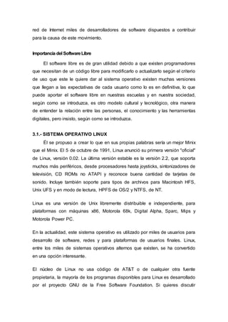 red de Internet miles de desarrolladores de software dispuestos a contribuir
para la causa de este movimiento.
Importancia del SoftwareLibre
El software libre es de gran utilidad debido a que existen programadores
que necesitan de un código libre para modificarlo o actualizarlo según el criterio
de uso que este le quiere dar al sistema operativo existen muchas versiones
que llegan a las expectativas de cada usuario como lo es en definitiva, lo que
puede aportar el software libre en nuestras escuelas y en nuestra sociedad,
según como se introduzca, es otro modelo cultural y tecnológico, otra manera
de entender la relación entre las personas, el conocimiento y las herramientas
digitales, pero insisto, según como se introduzca.
3.1.- SISTEMA OPERATIVO LINUX
Él se propuso a crear lo que en sus propias palabras sería un mejor Minix
que el Minix. El 5 de octubre de 1991, Linux anunció su primera versión "oficial"
de Linux, versión 0.02. La última versión estable es la versión 2.2, que soporta
muchos más periféricos, desde procesadores hasta joysticks, sintonizadores de
televisión, CD ROMs no ATAPI y reconoce buena cantidad de tarjetas de
sonido. Incluye también soporte para tipos de archivos para Macintosh HFS,
Unix UFS y en modo de lectura, HPFS de OS/2 y NTFS, de NT.
Linux es una versión de Unix libremente distribuible e independiente, para
plataformas con máquinas x86, Motorola 68k, Digital Alpha, Sparc, Mips y
Motorola Power PC.
En la actualidad, este sistema operativo es utilizado por miles de usuarios para
desarrollo de software, redes y para plataformas de usuarios finales. Linux,
entre los miles de sistemas operativos alternos que existen, se ha convertido
en una opción interesante.
El núcleo de Linux no usa código de AT&T o de cualquier otra fuente
propietaria, la mayoría de los programas disponibles para Linux es desarrollado
por el proyecto GNU de la Free Software Foundation. Si quieres discutir
 