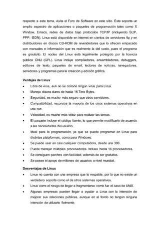 respecto a este tema, visita el Foro de Software en este sitio. Este soporta un
amplio espectro de aplicaciones o paquetes de programación tales como X
Window, Emacs, redes de datos bajo protocolos TCP/IP (incluyendo SLIP,
PPP, ISDN). Linux está disponible en Internet en cientos de servidores ftp y en
distribuidores en discos CD-ROM de revendedores que lo ofrecen empacado
con manuales e información que es realmente la del costo, pues el programa
es grautuito. El núcleo del Linux está legalmente protegido por la licencia
pública GNU (GPL). Linux incluye compiladores, ensambladores, debuggers,
editores de texto, paquetes de email, lectores de noticias, navegadores,
servidores y programas para la creación y edición gráfica.
Ventajas de Linux
 Libre de virus, aun no se conoce ningún virus para Linux.
 Maneja discos duros de hasta 16 Tera Bytes.
 Seguridad, es mucho más seguro que otros servidores.
 Compatibilidad, reconoce la mayoría de los otros sistemas operativos en
una red.
 Velocidad, es mucho más veloz para realizar las tareas.
 El paquete incluye el código fuente, lo que permite modificarlo de acuerdo
a las necesidades del usuario.
 Ideal para la programación, ya que se puede programar en Linux para
distintas plataformas, como para Windows.
 Se puede usar en casi cualquier computadora, desde una 386.
 Puede manejar múltiples procesadores. Incluso hasta 16 procesadores.
 Se consiguen parches con facilidad, además de ser gratuitos.
 Se posee el apoyo de millones de usuarios a nivel mundial.
Desventajas de Linux
 Linux no cuenta con una empresa que lo respalde, por lo que no existe un
verdadero soporte como el de otros sistemas operativos.
 Linux corre el riesgo de llegar a fragmentarse como fue el caso de UNIX.
 Algunas empresas pueden llegar a ayudar a Linux con la intención de
mejorar sus relaciones públicas, aunque en el fondo no tengan ninguna
intención de utilizarlo fielmente.
 