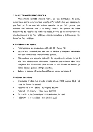 3.2.- SISTEMA OPERATIVO FEDORA
Anteriormente llamado (Fedora Core). Es una distribución de Linux,
desarrollada por la comunidad que soporta al Proyecto Fedora y es patrocinado
por Red Hat. Es un completo sistema operativo de propósito general, que
contiene sólo software libre y de código abierto. En general, un nuevo
lanzamiento de Fedora sale cada seis meses. Fedora es una derivación de la
distribución original de Red Hat Linux, e intenta reemplazar la distribuciones "de
hogar" de Red Hat Linux.
Características de Fedora
 Fedora soporta las arquitecturas x86, x86-64 y Power PC
 Fedora está diseñado para ser fácil de instalar y configurar, incluyendo
para esto instaladores y herramientas gráficas.
 Sólo contiene una pequeña selección de paquetes de software (unos 8
mil), pero existen varios almacenes disponibles con software extra para
completar esta distribución, pero muchas no son oficiales de Fedora (e
incluso algunas pueden infringir patentes).
 Incluye el paquete ofimático OpenOffice.org desde su versión 4
Versiones de Fedora
 El proyecto Fedora fue creado entrado el año 2003, cuando Red Hat
Linux fue dejado de producir
 Fedora Core 4 - v4 - Stentz - 13 de junio de 2005
 Fedora 9 - v9 - Sulphur - 13 de mayo de 2008
 Fedora 10 - v10 - Cambridge - 25 de noviembre de 2008
 Fedora 11 - v11 - Leonidas - 9 de junio de 2009
 