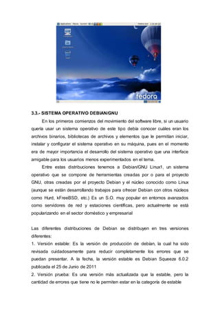3.3.- SISTEMA OPERATIVO DEBIAN/GNU
En los primeros comienzos del movimiento del software libre, si un usuario
quería usar un sistema operativo de este tipo debía conocer cuáles eran los
archivos binarios, bibliotecas de archivos y elementos que le permitían iniciar,
instalar y configurar el sistema operativo en su máquina, pues en el momento
era de mayor importancia el desarrollo del sistema operativo que una interface
amigable para los usuarios menos experimentados en el tema.
Entre estas distribuciones tenemos a Debian/GNU Linux1, un sistema
operativo que se compone de herramientas creadas por o para el proyecto
GNU, otras creadas por el proyecto Debian y el núcleo conocido como Linux
(aunque se están desarrollando trabajos para ofrecer Debian con otros núcleos
como Hurd, kFreeBSD, etc.) Es un S.O. muy popular en entornos avanzados
como servidores de red y estaciones científicas, pero actualmente se está
popularizando en el sector doméstico y empresarial
Las diferentes distribuciones de Debian se distribuyen en tres versiones
diferentes:
1. Versión estable: Es la versión de producción de debían, la cual ha sido
revisada cuidadosamente para reducir completamente los errores que se
puedan presentar. A la fecha, la versión estable es Debian Squeeze 6.0.2
publicada el 25 de Junio de 2011
2. Versión prueba: Es una versión más actualizada que la estable, pero la
cantidad de errores que tiene no le permiten estar en la categoría de estable
 