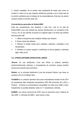 3. Versión inestable: Es la versión más actualizada de todas pero como su
nombre lo indica es la que mayores problemas presenta y por lo tanto esta es
la versión predilecta para el trabajo de los desarrolladores. Este tipo de versión
siempre incluirá el nombre clave Sid.
Características generales de Debian/GNU
Entre las características que destacan a este S.O., que no es solo de
Debian/GNU Linux sino también las demás distribuciones, se encuentra el ser
software libre lo que permite al usuario en cualquier lugar y sin tener que solicitar
permisos para ello.
 1. Utilizar el programa para cualquier trabajo que requiera
 2. Sacar copias del software.
 3. Obtener el código fuente para analizarlo, mejorarlo y adaptarlo a sus
necesidades.
 4. Distribuir el archivo original o modificado en forma gratuita o cobrando
algún valor por él.
3.4.- OTROS SISTEMAS OPERATIVOS LIBRES
Ubuntu: Es una distribución Linux que ofrece un sistema operativo
predominantemente enfocado a computadoras de escritorio aunque también
proporciona soporte para servidores.
Debian: es la principal distribución Linux del proyecto Debian, que basa su
principio y fin en el software libre.
FreeBSD:es un sistema operativo libre para computadoras basado en las CPU
de arquitectura Intel, incluyendo procesadores 386, 486 (versiones SX y DX), y
Pentium. Funciona en procesadores compatibles con Intel como AMD y Cyrix.
Actualmente es posible utilizarlos hasta en 11 arquitecturas distintas.
NetBSD: una marca comercial de AT&T, pero se denomina como “sistema de
tipo UNIX” o “derivado de UNIX”), open source y libre.
 