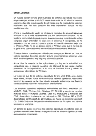 CONCLUSIONES
En nuestra opinión hay una gran diversidad de sistemas operativos hoy en día,
empezando por el Unix y MS-DOS desde hace más de 30 años los sistemas
operativos han ido evolucionando. En el trabajo que he realizado los sistemas
operativos que me han parecido los más importantes aunque no hay
machísimos más.
Ahora el mundialmente usado es el sistema operativo de Microsoft-Windows,
Windows 8 es el más recientemente que han desarrollado Microsoft. No he
tenido la oportunidad de usarlo mucho, tengo amigos que recientemente se han
comprado algún ordenador ya están con el Windows 7 incorporado, les he
preguntado que les pareció, y parece que por ahora están contentos, mejor que
el Windows Vista. No es tan pesado como el Windows Vista que la mayoría de
la gente lo ha clasificado como un fracaso total de la compañía Microsoft.
El mejor sistema operativo para utilizarlo para navegar por Internet es Linux, un
sistema operativo de código abierto y gratuito en comparativa a Windows. Linux
es un sistema operativo muy seguro y sobre todo gratuito.
Ahora bien, la mayoría de las aplicaciones que hay en la actualidad son
compatibles con el sistema operativo de Microsoft, lo que causa muchos
problemas de incompatibilidad a la hora de instalarte Linux y utilizar las
aplicaciones informáticas de Windows.
La verdad es que de los sistemas operativos de Unix y MS-DOS, no os puedo
decir mucho, ya que, nunca he usado dichos sistemas operativos, hasta ahora
tampoco los conocía, no he visto ningún ordenador actualmente que funcione
con los sistemas operativos mencionados anteriormente.
Los sistemas operativos empleados normalmente son UNIX, Macintosh OS,
MS-DOS, OS/2, Windows 95 y Windows NT. El UNIX y sus clones permiten
múltiples tareas y múltiples usuarios. Otros SO multiusuario y multitarea son
OS/2, desarrollado inicialmente por Microsoft e IBM, Windows NT y Win95
desarrollados por Microsoft. El SO multitarea de Apple se denomina Macintosh
OS. El MS-DOS es un SO popular entre los usuarios de PCs pero solo permite
un usuario y una tarea.
En general se puede decir que los sistemas operativos propietarios están en
igualdad de condiciones frente a la seguridad que los sistemas operativos libres
que acaban de presentarse.
 
