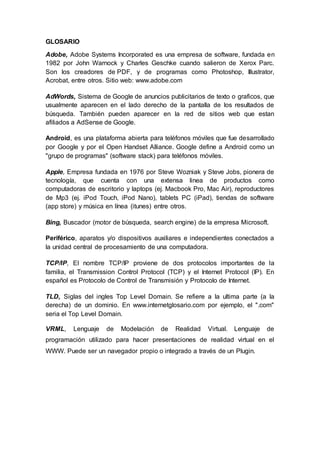 GLOSARIO
Adobe, Adobe Systems Incorporated es una empresa de software, fundada en
1982 por John Warnock y Charles Geschke cuando salieron de Xerox Parc.
Son los creadores de PDF, y de programas como Photoshop, Illustrator,
Acrobat, entre otros. Sitio web: www.adobe.com
AdWords, Sistema de Google de anuncios publicitarios de texto o graficos, que
usualmente aparecen en el lado derecho de la pantalla de los resultados de
búsqueda. También pueden aparecer en la red de sitios web que estan
afiliados a AdSense de Google.
Android, es una plataforma abierta para teléfonos móviles que fue desarrollado
por Google y por el Open Handset Alliance. Google define a Android como un
"grupo de programas" (software stack) para teléfonos móviles.
Apple, Empresa fundada en 1976 por Steve Wozniak y Steve Jobs, pionera de
tecnología, que cuenta con una extensa linea de productos como
computadoras de escritorio y laptops (ej. Macbook Pro, Mac Air), reproductores
de Mp3 (ej. iPod Touch, iPod Nano), tablets PC (iPad), tiendas de software
(app store) y música en línea (itunes) entre otros.
Bing, Buscador (motor de búsqueda, search engine) de la empresa Microsoft.
Periférico, aparatos y/o dispositivos auxiliares e independientes conectados a
la unidad central de procesamiento de una computadora.
TCP/IP, El nombre TCP/IP proviene de dos protocolos importantes de la
familia, el Transmission Control Protocol (TCP) y el Internet Protocol (IP). En
español es Protocolo de Control de Transmisión y Protocolo de Internet.
TLD, Siglas del ingles Top Level Domain. Se refiere a la ultima parte (a la
derecha) de un dominio. En www.internetglosario.com por ejemplo, el ".com"
seria el Top Level Domain.
VRML, Lenguaje de Modelación de Realidad Virtual. Lenguaje de
programación utilizado para hacer presentaciones de realidad virtual en el
WWW. Puede ser un navegador propio o integrado a través de un Plugin.
 