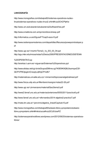LINKOGRAFÍA
http://www.monografias.com/trabajos82/sistemas-operativos-nucleo-
linux/sistemas-operativos-nucleo-linux2.shtml#ixzz3ChCPfpKw
http://www.um.es/eubacteria/eubacteria2/softwarefree.pdf
http://www.smaldone.com.ar/opinion/docs/slvssp.pdf
http://informatica.uv.es/it3guia/FT/cap5-ssoo-ft.pdf
http://www.iestiemposmodernos.com/depart/dtec/Recursos/powepoin/sistoper.p
pt
http://www.ugr.es/~imartin/Tema3_1p_SO_03_04.ppt
http://agu.inter.edu/mrosa/notas%20educ2060/PRESENTACIONES/SISTEMA
%20OPERATIVO.pp
http://arantxa.ii.uam.es/~siguenza/Sistemas%20operativos.ppt
http://www.elistas.net/cgi-bin/eGruposDMime.cgi?K9D9K9Q8L8xumopxCSf-
QCPVPRCtjogkmCnoqdy-qlhhyCPVefb7
http://matematicas.univalle.edu.co/~mimarmol/topicosenalgebralineal.pdf
http://www.fisica.unlp.edu.ar/Members/rossigno/notas22-26.pdf
http://www.ugr.es/~jmmanzano/material/Geo2tema3.pdf
http://www2.famaf.unc.edu.ar/materias/anteriores/0055/2011/practico6.pdf
http://www.famaf.unc.edu.ar/~efernandez/2014-algebra2-practico7.pdf
http://mate.dm.uba.ar/~jeronimo/algebra_lineal/Capitulo10.pdf
http://www.monografias.com/trabajos89/sotware-libre-y-propietario/sotware-
libre-y-propietario.shtml#introducca#ixzz3CU0UoePZ
http://sistemasoperativoslibres.wordpress.com/2012/08/25/sistemas-operativos-
libres/
 