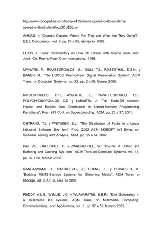 http://www.monografias.com/trabajos41/sistema-operativo-libre/sistema-
operativo-libre2.shtml#ixzz3CUE5tcvy.
AHMAD, I.: “Gigantic Clusters: Where Are They and What Are They Doing?”,
IEEE Concurrency, vol. 8, pp. 83 a 85, abril-junio 2000.
LIONS, J.: Lions’ Commentary on Unix 6th Edition, with Source Code, San
José, CA: Peer-to-Peer Com- munications, 1996.
MANIATIS, P., ROUSSOPOULOS, M., GIULI, T.J., ROSENTHAL, D.S.H. y
BAKER, M.: “The LOCSS Peer-to-Peer Digital Preservation System”, ACM
Trans. on Computer Systems, vol. 23, pp. 2 a 50, febrero 2005.
NIKOLOPOULOS, D.S., AYGUADE, E., PAPATHEODOROU, T.S.,
POLYCHRONOPOULOS, C.D. y LABARTA, J.: “The Trade-Off between
Implicit and Explicit Data Distribution in Shared-Memory Programming
Paradigms”, Proc. Int’l Conf. on Supercomputing, ACM, pp. 23 a 37, 2001.
OSTRAND, T.J. y WEYUKER, E.J.: “The Distribution of Faults in a Large
Industrial Software Sys- tem”, Proc. 2002 ACM SIGSOFT Int’l Symp. on
Software Testing and Analysis, ACM, pp. 55 a 64, 2002.
PAI, V.S., DRUSCHEL, P. y ZWAENEPOEL, W.: “IO-Lite: A Unified I/O
Buffering and Caching Sys- tem”, ACM Trans on Computer Systems, vol. 18,
pp. 37 a 66, febrero 2000.
RANGASWAMI, R., DIMITRIJEVIC, Z., CHANG, E. y SCHAUSER, K.:
“Building MEMS-Storage Systems for Streaming Media”, ACM Trans. on
Storage, vol. 3, Art. 6, junio de 2007.
REDDY, A.L.N., WYLLIE, J.C. y WIJAYARATNE, K.B.R.: “Disk Scheduling in
a multimedia I/O sys-tem”, ACM Trans. on Multimedia Computing,
Communications, and Applications, vol. 1, pp. 37 a 59, febrero 2005.
 