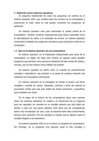 1.- Definición de los sistemas operativos
El programa fundamental de todos los programas de sistema es el
sistema operativo (SO), que controla todos los recursos de la computadora y
proporciona la base sobre la cual pueden escribirse los programas de
aplicación.
Un sistema operativo sirve para administrar la unidad central de la
computadora. También contienen subprogramas para tareas especiales como
la administración de datos o la búsqueda de errores. Un sistema operativo
comprende la totalidad de programas necesarios para el panel de control de un
computador.
1.1.- Que es el sistema operativo de una computadora
El sistema operativo, es el instrumento indispensable para hacer de la
computadora un objeto útil. Bajo este nombre se agrupan todos aquellos
programas que permiten a los usuarios la utilización de este enredo de cables y
circuitos, que de otra manera serian difíciles de controlar.
Un sistema operativo se define como un conjunto de procedimientos
manuales y automáticos, que permiten a un grupo de usuarios compartir una
instalación de computadora eficazmente.
Un sistema operativo es el encargado de brindar al usuario una forma
amigable y sencilla de operar, interpretar, codificar y emitir las ordenes al
procesador central para que este realice las tareas necesarias y específicas
para completar una orden.
En el origen de la historia de las computadoras (hace unos cuarenta
años), los sistemas operativos no existían y la introducción de un programa
para ser ejecutado se convertía en un increíble esfuerzo que solo podía ser
llevado a cabo por muy pocos expertos. Esto hacia que las computadoras
fueran muy complicadas de usar y que se requiriera tener altos conocimientos
técnicos para operarlas. Era tan complejo su manejo, que en algunos casos el
resultado llegaba a ser desastroso.
Un sistema Operativo (SO) es en sí mismo un programa de computadora.
Sin embargo, es un programa muy especial, quizá el más complejo e
 