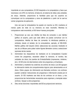 importante en una computadora. El SO despierta a la computadora y hace que
reconozca a la CPU, la memoria, el tecla do, el sistema de vídeo y las unidades
de disco. Además, proporciona la facilidad para que los usuarios se
comuniquen con la computadora y sirve de plataforma a partir de la cual se
corran programas de aplicación.
Una vez que la computadora ha puesto en marcha su SO, mantiene al
menos parte de éste en su memoria en todo momento. Mientras la
computadora esté encendida, el SO tiene 4 tareas principales:
1. Proporcionar ya sea una interfaz de línea de comando o una interfaz
gráfica al usuario, para que este último se pueda comunicar con la
computadora. Interfaz de línea de comando: tú introduces palabras y
símbolos desde el teclado de la computadora, ejemplo, el MS-DOS.
Interfaz gráfica del Usuario (GUI), seleccionas las acciones mediante el
uso de un Mouse para pulsar sobre figuras llamadas iconos o seleccionar
opciones de los menús.
2. Administrar los dispositivos de hardware en la computadora Cuando
corren los programas, necesitan utilizar la memoria, el monitor, las
unidades de disco, los puertos de Entrada/Salida (impresoras, módems,
etc.). El SO sirve de intermediario entre los programas y el hardware.
3. Administrar y mantener los sistemas de archivo de disco Los SO agrupan
la información dentro de compartimientos lógicos para almacenarlos en el
disco. Estos grupos de información son llamados archivos. Los archivos
pueden contener instrucciones de programas o información creada por el
usuario. El SO mantiene una lista de los archivos en un disco, y nos
proporciona las herramientas necesarias para organizar y manipular estos
archivos. Apoyar a otros programas.
4. Otra de las funciones importantes del SO es proporcionar servicios.
 