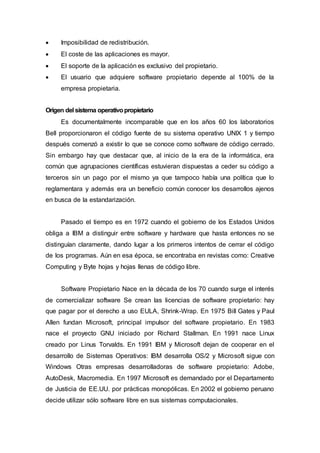  Imposibilidad de redistribución.
 El coste de las aplicaciones es mayor.
 El soporte de la aplicación es exclusivo del propietario.
 El usuario que adquiere software propietario depende al 100% de la
empresa propietaria.
Origen del sistema operativopropietario
Es documentalmente incomparable que en los años 60 los laboratorios
Bell proporcionaron el código fuente de su sistema operativo UNIX 1 y tiempo
después comenzó a existir lo que se conoce como software de código cerrado.
Sin embargo hay que destacar que, al inicio de la era de la informática, era
común que agrupaciones científicas estuvieran dispuestas a ceder su código a
terceros sin un pago por el mismo ya que tampoco había una política que lo
reglamentara y además era un beneficio común conocer los desarrollos ajenos
en busca de la estandarización.
Pasado el tiempo es en 1972 cuando el gobierno de los Estados Unidos
obliga a IBM a distinguir entre software y hardware que hasta entonces no se
distinguían claramente, dando lugar a los primeros intentos de cerrar el código
de los programas. Aún en esa época, se encontraba en revistas como: Creative
Computing y Byte hojas y hojas llenas de código libre.
Software Propietario Nace en la década de los 70 cuando surge el interés
de comercializar software Se crean las licencias de software propietario: hay
que pagar por el derecho a uso EULA, Shrink-Wrap. En 1975 Bill Gates y Paul
Allen fundan Microsoft, principal impulsor del software propietario. En 1983
nace el proyecto GNU iniciado por Richard Stallman. En 1991 nace Linux
creado por Linus Torvalds. En 1991 IBM y Microsoft dejan de cooperar en el
desarrollo de Sistemas Operativos: IBM desarrolla OS/2 y Microsoft sigue con
Windows Otras empresas desarrolladoras de software propietario: Adobe,
AutoDesk, Macromedia. En 1997 Microsoft es demandado por el Departamento
de Justicia de EE.UU. por prácticas monopólicas. En 2002 el gobierno peruano
decide utilizar sólo software libre en sus sistemas computacionales.
 