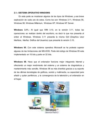 2.1.- SISTEMA OPERATIVO WINDOWS
En esta parte se mostraran algunos de los tipos de Windows, y una breve
explicación de cada uno de estos. Como los son: Windows 3.11, Windows 95,
Windows 98, Windows Millenium, Windows XP, Windows NT Server.
Windows 3.11.- Al igual que WIN 3.10, en la versión 3.11, todas las
operaciones se realizan dentro del escritorio, es decir lo que nos presenta al
entrar al Windows. Windows 3.11 presenta la misma GUI (Graphics User
Interface, Interfaz Gráfica del Usuarios) que presenta la versión 3.10.
Windows 95. Con este sistema operativo Microsoft se ha protesto superar
algunas de las limitaciones del MS-DOS. Parte del código de Windows 95 esta
implementado en 16 bits y parte en 32 bits.
Windows 98. Hace que el ordenador funcione mejor integrando Internet y
ofreciendo un mejor rendimiento del sistema y un sistema de diagnósticos y
mantenimiento más sencillo. Windows 98 es más divertido gracias a su soporte
de las últimas tecnologías de gráficos, sonido y multimedia, su capacidad para
añadir y quitar periféricos, y la convergencia de la televisión y el ordenador en
el hogar.
 