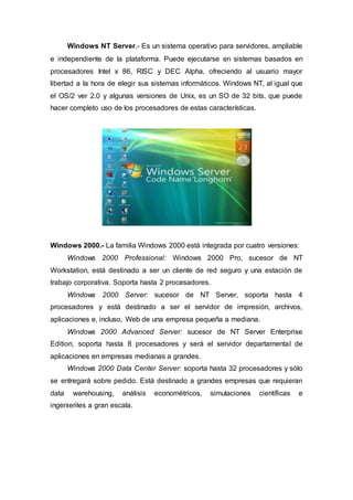 Windows NT Server.- Es un sistema operativo para servidores, ampliable
e independiente de la plataforma. Puede ejecutarse en sistemas basados en
procesadores Intel x 86, RISC y DEC Alpha, ofreciendo al usuario mayor
libertad a la hora de elegir sus sistemas informáticos. Windows NT, al igual que
el OS/2 ver 2.0 y algunas versiones de Unix, es un SO de 32 bits, que puede
hacer completo uso de los procesadores de estas características.
Windows 2000.- La familia Windows 2000 está integrada por cuatro versiones:
Windows 2000 Professional: Windows 2000 Pro, sucesor de NT
Workstation, está destinado a ser un cliente de red seguro y una estación de
trabajo corporativa. Soporta hasta 2 procesadores.
Windows 2000 Server: sucesor de NT Server, soporta hasta 4
procesadores y está destinado a ser el servidor de impresión, archivos,
aplicaciones e, incluso, Web de una empresa pequeña a mediana.
Windows 2000 Advanced Server: sucesor de NT Server Enterprise
Edition, soporta hasta 8 procesadores y será el servidor departamental de
aplicaciones en empresas medianas a grandes.
Windows 2000 Data Center Server: soporta hasta 32 procesadores y sólo
se entregará sobre pedido. Está destinado a grandes empresas que requieran
data warehousing, análisis econométricos, simulaciones científicas e
ingenieriles a gran escala.
 