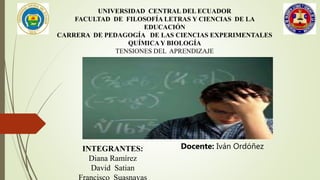 UNIVERSIDAD CENTRAL DEL ECUADOR
FACULTAD DE FILOSOFÍA LETRAS Y CIENCIAS DE LA
EDUCACIÓN
CARRERA DE PEDAGOGÍA DE LAS CIENCIAS EXPERIMENTALES
QUÍMICAY BIOLOGÍA
TENSIONES DEL APRENDIZAJE
INTEGRANTES:
Diana Ramírez
David Satian
Docente: Iván Ordóñez
 