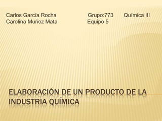 ELABORACIÓN DE UN PRODUCTO DE LA
INDUSTRIA QUÍMICA
Carlos García Rocha Grupo:773 Química III
Carolina Muñoz Mata Equipo 5
 