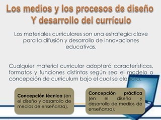 Los materiales curriculares son una estrategia clave
para la difusión y desarrollo de innovaciones
educativas.
Cualquier material curricular adoptará características,
formatos y funciones distintas según sea el modelo o
concepción de curriculum bajo el cual se elabora.
Concepción técnica (en
el diseño y desarrollo de
medios de enseñanza).
Concepción práctica
(en el diseño y
desarrollo de medios de
enseñanza).
 