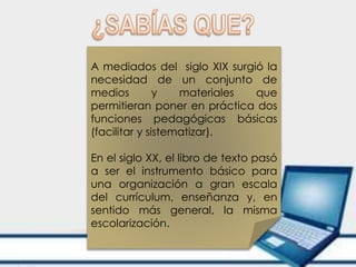 A mediados del siglo XIX surgió la
necesidad de un conjunto de
medios y materiales que
permitieran poner en práctica dos
funciones pedagógicas básicas
(facilitar y sistematizar).
En el siglo XX, el libro de texto pasó
a ser el instrumento básico para
una organización a gran escala
del currículum, enseñanza y, en
sentido más general, la misma
escolarización.
 