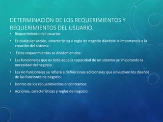 DETERMINACIÓN DE LOS REQUERIMIENTOS Y 
REQUERIMIENTOS DEL USUARIO. 
• Requerimiento del usuarios 
• Es cualquier acción, característica y regla de negocio dándole la importancia a la 
creación del sistema. 
• Estos requerimientos se dividen en dos: 
• Las funcionales que es toda aquella capacidad de un sistema así mejorando la 
necesidad del negocio. 
• Las no funcionales se refiere a definiciones adicionales que envuelven los diseños 
de las funciones de negocio. 
• Dentro de los requerimientos encontramos: 
• Acciones, características y reglas de negocio. 
 