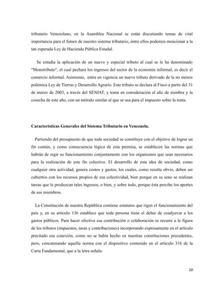 tributario Venezolano, en la Asamblea Nacional se están discutiendo temas de vital 
importancia para el futuro de nuestro sistema tributario, entre ellos podemos mencionar a la 
tan esperada Ley de Hacienda Pública Estadal. 
Se estudia la aplicación de un nuevo y especial tributo al cual se le ha denominado 
"Monotributo", el cual pechara los ingresos del sector de la economía informal, es decir el 
comercio informal. Asimismo, entra en vigencia un nuevo tributo derivado de la no menos 
polémica Ley de Tierras y Desarrollo Agrario. Este tributo se declara al Fisco a partir del 31 
de marzo de 2003, a través del SENIAT, y toma en consideración el año de siembra y la 
cosecha de este año, con un método similar al que se usa para el impuesto sobre la renta. 
Características Generales del Sistema Tributario en Venezuela. 
Partiendo del presupuesto de que toda sociedad se constituye con el objetivo de lograr un 
fin común, y como consecuencia lógica de esta premisa, se establecen las normas que 
habrán de regir su funcionamiento conjuntamente con los organismos que sean necesarios 
para la realización de este fin colectivo. El desarrollo de esta idea de sociedad, como 
cualquier otra actividad, genera costos y gastos, los cuales, como resulta obvio, deben ser 
cubiertos con los recursos propios de esa colectividad, bien porque en su seno se realizan 
tareas que le produzcan tales ingresos, o bien, y sobre todo, porque ésta percibe los aportes 
de sus miembros. 
La Constitución de nuestra República contiene estatutos que rigen el funcionamiento del 
país y, en su artículo 136 establece que toda persona tiene el deber de coadyuvar a los 
gastos públicos. Para hacer efectiva esa contribución o colaboración se recurre a la figura 
de los tributos (impuestos, tasas y contribuciones) incorporando expresamente en el artículo 
precitado esa conexión, como no se había hecho en nuestras constituciones precedentes, 
pero, concatenando aquella norma con el dispositivo contenido en el artículo 316 de la 
Carta Fundamental, que a la letra señala: 
10 
 