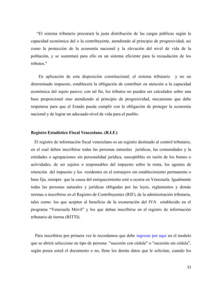 “El sistema tributario procurará la justa distribución de las cargas públicas según la 
capacidad económica del o la contribuyente, atendiendo al principio de progresividad, así 
como la protección de la economía nacional y la elevación del nivel de vida de la 
población, y se sustentará para ello en un sistema eficiente para la recaudación de los 
tributos." 
En aplicación de esta disposición constitucional, el sistema tributario y no un 
determinado impuesto, establecerá la obligación de contribuir en atención a la capacidad 
económica del sujeto pasivo; con tal fin, los tributos no pueden ser calculados sobre una 
base proporcional sino atendiendo al principio de progresividad, mecanismo que debe 
respetarse para que el Estado pueda cumplir con la obligación de proteger la economía 
nacional y de lograr un adecuado nivel de vida para el pueblo. 
Registro Estadístico Fiscal Venezolano. (R.I.F.) 
El registro de información fiscal venezolano es un registro destinado al control tributario, 
en el cual deben inscribirse todas las personas naturales jurídicas, las comunidades y la 
entidades o agrupaciones sin personalidad jurídica, susceptibles en razón de los bienes o 
actividades, de ser sujetos o responsables del impuesto sobre la renta, los agentes de 
retención del impuesto y los residentes en el extranjero sin establecimiento permanente o 
base fija, siempre que la causa del enriquecimiento esté u ocurra en Venezuela. Igualmente 
todas las personas naturales y jurídicas obligadas por las leyes, reglamentos y demás 
normas a inscribirse en el Registro de Contribuyentes (RIF), de la administración tributaria, 
tales como: los que acepten al beneficio de la exoneración del IVA establecido en el 
programa “Venezuela Móvil” y los que deban inscribirse en el registro de información 
tributario de tierras (RITTI). 
Para inscribirse por primera vez le recordamos que debe ingresar por aquí en el modulo 
que se abrirá seleccione en tipo de persona: "sucesión con cédula" o "sucesión sin cédula", 
según posea usted el documento o no, llene los demás datos que le solicitan, cuando los 
11 
 