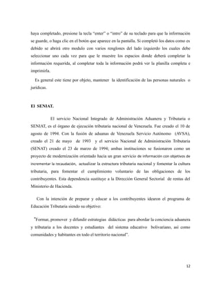haya completado, presione la tecla “enter” o “intro” de su teclado para que la información 
se guarde, o haga clic en el botón que aparece en la pantalla. Si completó los datos como es 
debido se abrirá otro modulo con varios renglones del lado izquierdo los cuales debe 
seleccionar uno cada vez para que le muestre los espacios donde deberá completar la 
información requerida, al completar toda la información podrá ver la planilla completa e 
imprimirla. 
Es general este tiene por objeto, mantener la identificación de las personas naturales o 
jurídicas. 
El SENIAT. 
El servicio Nacional Integrado de Administración Aduanera y Tributaria o 
SENIAT, es el órgano de ejecución tributaria nacional de Venezuela. Fue creado el 10 de 
agosto de 1994. Con la fusión de aduanas de Venezuela Servicio Autónomo (AVSA), 
creado el 21 de mayo de 1993 y el servicio Nacional de Administración Tributaria 
(SENAT) creado el 23 de marzo de 1994; ambas instituciones se fusionaron como un 
proyecto de modernización orientado hacia un gran servicio de información con objetivos de 
incrementar la recaudación, actualizar la estructura tributaria nacional y fomentar la cultura 
tributaria, para fomentar el cumplimiento voluntario de las obligaciones de los 
contribuyentes. Esta dependencia sustituye a la Dirección General Sectorial de rentas del 
Ministerio de Hacienda. 
Con la intención de preparar y educar a los contribuyentes idearon el programa de 
Educación Tributaria siendo su objetivo: 
“Formar, promover y difundir estrategias didácticas para abordar la conciencia aduanera 
y tributaria a los docentes y estudiantes del sistema educativo bolivariano, así como 
comunidades y habitantes en todo el territorio nacional”. 
12 
 