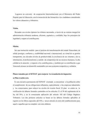 Lograron un convenio de cooperación Interinstitucional con el Ministerio del Poder 
Popular para la Educación, con la intención de dar formación a los ciudadanos entendiendo 
los valores aduaneros y tributarios. 
Visión. 
Recaudar con niveles óptimos los tributos nacionales, a través de un sistema integral de 
administración tributaria moderna, eficiente, equitativo y confiable, bajo los principios de 
legalidad y respeto al contribuyente. 
Misión. 
Ser una institución modelo para el proceso de transformación del estado Venezolano, de 
sólido prestigio, confianza y credibilidad nacional e internacional, en virtud de su gestión 
transparente, sus elevados niveles de productividad, la excelencia de sus sistemas y de su 
información, el profesionalismo y sentido de compromiso de sus recursos humanos, la alta 
calidad en la atención y respecto a los contribuyentes, y también por su contribución a que 
Venezuela alcance un desarrollo sustentable con una economía competitiva y solidaria. 
Planes tomados por el SENIAT para mejorar la recaudación de impuestos. 
a) Plan evasión cero. 
Es una iniciativa permanente del SENIAT orientada a concientizar a la población sobre 
el cumplimiento de sus obligaciones tributarias, especialmente a las empresas industriales 
y los comerciantes, para reducir los niveles de evasión fiscal. El plan se centra en la 
verificación de deberes formales contenidos en los artículos 51 al 58 del reglamento de la 
ley del IVA, y en la consecuente aplicación del artículo 102 del Código Orgánico 
Tributario. Los dos primeros artículos se basan en los deberes formales aplicables al 
registro en los libros especiales del IVA y tercer articulo al cierre del establecimiento para 
aquel o aquellos que no cumplan con estos deberes. 
13 
 