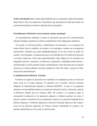 b) Pan contrabando cero: El plan anticontrabando fue un compromiso legal del presidente 
Hugo Chávez Frías con empresarios Venezolanos, que denunciaron el daño provocado a la 
economía nacional por el comercio ilegal de diversos productos. 
Procedimientos Tributarios a nivel nacional, estatal y municipal. 
Los procedimientos tributarios se basan en actuaciones por parte de la administración 
tributaria dirigidas a garantizar el efectivo cumplimiento de las obligaciones tributarias. 
De acuerdo a la división política y administrativa de Venezuela y a su concepción de 
estado federal, tanto la república, los estados y los municipios, cuentan con un organismo 
administrativo tributario que opera independientemente en los tres niveles de poder, de 
acuerdo a las facultades y competencias que le son atribuidas por la Constitución Nacional 
y las leyes respectivas. Estos entes gubernamentales están regidos por los principios de 
integridad territorial, autonomía, coordinación, cooperación, solidaridad interterritorial, y 
subsidiariedad, lo cual les permite actuar coordinadamente entre ellas para que en conjunto 
armonicen el sistema tributario nacional, cumplan los fines del estado y apoyen los fines 
del proyecto general del país. 
a) Administración Tributaria Nacional. 
Constituye un órgano de ejecución de la republica con competencias tanto en el área de 
rentas como en el campo aduanero. Se identifica con el nombre “Servicio Nacional 
Integrado de Administración aduanera y tributaria (SENIAT), el cual es un organismo 
autónomo sin personalidad jurídica con autonomía funcional, técnica y financiera, adscrito 
al Ministerio Popular para las Finanzas (MF). De acuerdo a la normativa legal, le 
corresponde la aplicación de la legislación aduanera y tributaria nacional, así como el 
ejercicio, gestión y desarrollo de las competencias relativas a la ejecución integrada de las 
políticas aduaneras y tributarias fijadas por el Ejecutivo Nacional. Opera en todo el país a 
través de las gerencias regionales de Tributos internos, distribuidas de acuerdo a las 
regiones administrativas en las cuales se divide el país. 
14 
 