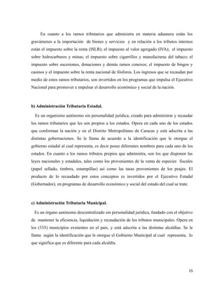 En cuanto a los ramos tributarios que administra en materia aduanera están los 
gravámenes a la importación de bienes y servicios y en relación a los tributos internos 
están el impuesto sobre la renta (ISLR); el impuesto al valor agregado (IVA); el impuesto 
sobre hidrocarburos y minas; el impuesto sobre cigarrillos y manufacturas del tabaco; el 
impuesto sobre sucesiones, donaciones y demás ramos conexos; el impuesto de bingos y 
casinos y el impuesto sobre la renta nacional de fósforos. Los ingresos que se recaudan por 
medio de estos ramos tributarios, son invertidos en los programas que impulsa el Ejecutivo 
Nacional para promover e impulsar el desarrollo económico y social de la nación. 
b) Administración Tributaria Estadal. 
Es un organismo autónomo sin personalidad jurídica, creado para administrar y recaudar 
los ramos tributarios que les son propios a los estados. Opera en cada uno de los estados 
que conforman la nación y en el Distrito Metropolitano de Caracas y está adscrita a las 
distintas gobernaciones. Se le llama de acuerdo a la identificación que le otorgue el 
gobierno estadal al cual representa, es decir posee diferentes nombres para cada uno de los 
estados. En cuanto a los ramos tributos propios que administra, son los que disponen las 
leyes nacionales y estadales, tales como los provenientes de la venta de especies fiscales 
(papel sellado, timbres, estampillas) así como las tasas provenientes de los peajes. El 
producto de lo recaudado por estos conceptos es invertidos por el Ejecutivo Estadal 
(Gobernador), en programas de desarrollo económico y social del estado del cual se trate. 
c) Administración Tributaria Municipal. 
Es un órgano autónomo descentralizado sin personalidad jurídica, fundado con el objetivo 
de mantener la eficiencia, liquidación y recaudación de los tributos municipales. Opera en 
los (335) municipios existentes en el país, y está adscrita a las distintas alcaldías. Se le 
llama según la identificación que le otorgue el Gobierno Municipal al cual representa, lo 
que significa que es diferente para cada alcaldía. 
15 
 
