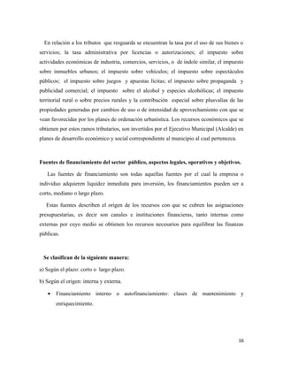 En relación a los tributos que resguarda se encuentran la tasa por el uso de sus bienes o 
servicios; la tasa administrativa por licencias o autorizaciones; el impuesto sobre 
actividades económicas de industria, comercios, servicios, o de índole similar, el impuesto 
sobre inmuebles urbanos; el impuesto sobre vehículos; el impuesto sobre espectáculos 
públicos; el impuesto sobre juegos y apuestas lícitas; el impuesto sobre propaganda y 
publicidad comercial; el impuesto sobre el alcohol y especies alcohólicas; el impuesto 
territorial rural o sobre precios rurales y la contribución especial sobre plusvalías de las 
propiedades generadas por cambios de uso o de intensidad de aprovechamiento con que se 
vean favorecidas por los planes de ordenación urbanística. Los recursos económicos que se 
obtienen por estos ramos tributarios, son invertidos por el Ejecutivo Municipal (Alcalde) en 
planes de desarrollo económico y social correspondiente al municipio al cual pertenezca. 
Fuentes de financiamiento del sector público, aspectos legales, operativos y objetivos. 
Las fuentes de financiamiento son todas aquellas fuentes por el cual la empresa o 
individuo adquieren liquidez inmediata para inversión, los financiamientos pueden ser a 
corto, mediano o largo plazo. 
Estas fuentes describen el origen de los recursos con que se cubren las asignaciones 
presupuestarias, es decir son canales e instituciones financieras, tanto internas como 
externas por cuyo medio se obtienen los recursos necesarios para equilibrar las finanzas 
públicas. 
Se clasifican de la siguiente manera: 
a) Según el plazo: corto o largo plazo. 
b) Según el origen: interna y externa. 
· Financiamiento interno o autofinanciamiento: clases de mantenimiento y 
enriquecimiento. 
16 
 