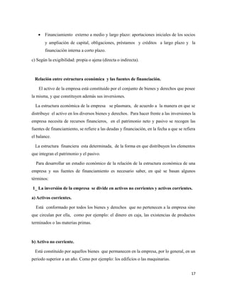 · Financiamiento externo a medio y largo plazo: aportaciones iniciales de los socios 
y ampliación de capital, obligaciones, préstamos y créditos a largo plazo y la 
financiación interna a corto plazo. 
c) Según la exigibilidad: propia o ajena (directa o indirecta). 
Relación entre estructura económica y las fuentes de financiación. 
El activo de la empresa está constituido por el conjunto de bienes y derechos que posee 
la misma, y que constituyen además sus inversiones. 
La estructura económica de la empresa se plasmara, de acuerdo a la manera en que se 
distribuye el activo en los diversos bienes y derechos. Para hacer frente a las inversiones la 
empresa necesita de recursos financieros, en el patrimonio neto y pasivo se recogen las 
fuentes de financiamiento, se refiere a las deudas y financiación, en la fecha a que se refiera 
el balance. 
La estructura financiera esta determinada, de la forma en que distribuyen los elementos 
que integran el patrimonio y el pasivo. 
Para desarrollar un estudio económico de la relación de la estructura económica de una 
empresa y sus fuentes de financiamiento es necesario saber, en qué se basan algunos 
términos: 
1_ La inversión de la empresa se divide en activos no corrientes y activos corrientes. 
a) Activos corrientes. 
Está conformado por todos los bienes y derechos que no pertenecen a la empresa sino 
que circulan por ella, como por ejemplo: el dinero en caja, las existencias de productos 
terminados o las materias primas. 
b) Activo no corriente. 
Está constituido por aquellos bienes que permanecen en la empresa, por lo general, en un 
periodo superior a un año. Como por ejemplo: los edificios o las maquinarias. 
17 
 