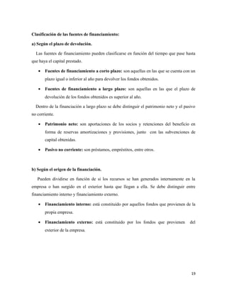 Clasificación de las fuentes de financiamiento: 
a) Según el plazo de devolución. 
Las fuentes de financiamiento pueden clasificarse en función del tiempo que pase hasta 
que haya el capital prestado. 
· Fuentes de financiamiento a corto plazo: son aquellas en las que se cuenta con un 
plazo igual o inferior al año para devolver los fondos obtenidos. 
· Fuentes de financiamiento a largo plazo: son aquellas en las que el plazo de 
devolución de los fondos obtenidos es superior al año. 
Dentro de la financiación a largo plazo se debe distinguir el patrimonio neto y el pasivo 
no corriente. 
· Patrimonio neto: son aportaciones de los socios y retenciones del beneficio en 
forma de reservas amortizaciones y provisiones, junto con las subvenciones de 
capital obtenidas. 
· Pasivo no corriente: son préstamos, empréstitos, entre otros. 
b) Según el origen de la financiación. 
Pueden dividirse en función de si los recursos se han generados internamente en la 
empresa o han surgido en el exterior hasta que llegan a ella. Se debe distinguir entre 
financiamiento interno y financiamiento externo. 
· Financiamiento interno: está constituido por aquellos fondos que provienen de la 
propia empresa. 
· Financiamiento externo: está constituido por los fondos que provienen del 
exterior de la empresa. 
19 
 