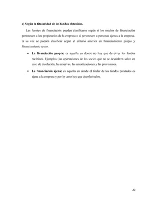 c) Según la titularidad de los fondos obtenidos. 
Las fuentes de financiación pueden clasificarse según si los medios de financiación 
pertenecen a los propietarios de la empresa o si pertenecen a personas ajenas a la empresa. 
A su vez se pueden clasificar según el criterio anterior en financiamiento propio y 
financiamiento ajeno. 
· La financiación propia: es aquella en donde no hay que devolver los fondos 
recibidos. Ejemplos (las aportaciones de los socios que no se devuelven salvo en 
caso de disolución, las reservas, las amortizaciones y las provisiones. 
· La financiación ajena: es aquella en donde el titular de los fondos prestados es 
ajena a la empresa y por lo tanto hay que devolvérselos. 
20 
 