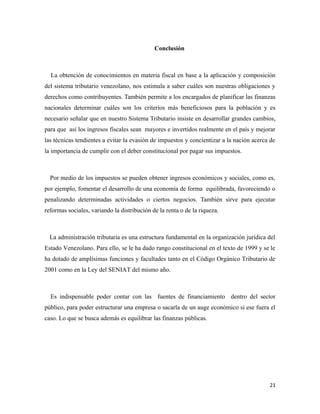Conclusión 
La obtención de conocimientos en materia fiscal en base a la aplicación y composición 
del sistema tributario venezolano, nos estimula a saber cuáles son nuestras obligaciones y 
derechos como contribuyentes. También permite a los encargados de planificar las finanzas 
nacionales determinar cuáles son los criterios más beneficiosos para la población y es 
necesario señalar que en nuestro Sistema Tributario insiste en desarrollar grandes cambios, 
para que así los ingresos fiscales sean mayores e invertidos realmente en el país y mejorar 
las técnicas tendientes a evitar la evasión de impuestos y concientizar a la nación acerca de 
la importancia de cumplir con el deber constitucional por pagar sus impuestos. 
Por medio de los impuestos se pueden obtener ingresos económicos y sociales, como es, 
por ejemplo, fomentar el desarrollo de una economía de forma equilibrada, favoreciendo o 
penalizando determinadas actividades o ciertos negocios. También sirve para ejecutar 
reformas sociales, variando la distribución de la renta o de la riqueza. 
La administración tributaria es una estructura fundamental en la organización jurídica del 
Estado Venezolano. Para ello, se le ha dado rango constitucional en el texto de 1999 y se le 
ha dotado de amplísimas funciones y facultades tanto en el Código Orgánico Tributario de 
2001 como en la Ley del SENIAT del mismo año. 
Es indispensable poder contar con las fuentes de financiamiento dentro del sector 
público, para poder estructurar una empresa o sacarla de un auge económico si ese fuera el 
caso. Lo que se busca además es equilibrar las finanzas públicas. 
21 
 