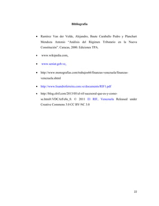 Bibliografía 
· Ramírez Van der Velde, Alejandro, Baute Caraballo Pedro y Planchart 
Mendoza Antonio “Análisis del Régimen Tributario en la Nueva 
Constitución”. Caracas, 2000. Ediciones TPA. 
· www.wikipedia.com. 
· www.seniat.gob.ve. 
· http://www.monografias.com/trabajos66/finanzas-venezuela/finanzas-venezuela. 
shtml 
· http://www.lisandroferreira.com.ve/documents/RIF1.pdf 
· http://blog.elrif.com/2013/05/el-rif-sucesoral-que-es-y-como-se. 
html#.VDCArFe8e_0. © 2011 El RIF, Venezuela Released under 
Creative Commons 3.0 CC BY-NC 3.0 
22 
