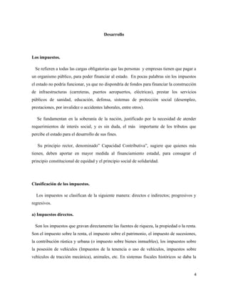 Desarrollo 
Los impuestos. 
Se refieren a todas las cargas obligatorias que las personas y empresas tienen que pagar a 
un organismo público, para poder financiar al estado. En pocas palabras sin los impuestos 
el estado no podría funcionar, ya que no dispondría de fondos para financiar la construcción 
de infraestructuras (carreteras, puertos aeropuertos, eléctricas), prestar los servicios 
públicos de sanidad, educación, defensa, sistemas de protección social (desempleo, 
prestaciones, por invalidez o accidentes laborales, entre otros). 
Se fundamentan en la soberanía de la nación, justificado por la necesidad de atender 
requerimientos de interés social, y es sin duda, el más importante de los tributos que 
percibe el estado para el desarrollo de sus fines. 
Su principio rector, denominado” Capacidad Contributiva”, sugiere que quienes más 
tienen, deben aportar en mayor medida al financiamiento estadal, para consagrar el 
principio constitucional de equidad y el principio social de solidaridad. 
Clasificación de los impuestos. 
Los impuestos se clasifican de la siguiente manera: directos e indirectos; progresivos y 
regresivos. 
a) Impuestos directos. 
Son los impuestos que gravan directamente las fuentes de riqueza, la propiedad o la renta. 
Son el impuesto sobre la renta, el impuesto sobre el patrimonio, el impuesto de sucesiones, 
la contribución rústica y urbana (o impuesto sobre bienes inmuebles), los impuestos sobre 
la posesión de vehículos (Impuestos de la tenencia o uso de vehículos, impuestos sobre 
vehículos de tracción mecánica), animales, etc. En sistemas fiscales históricos se daba la 
4 
 